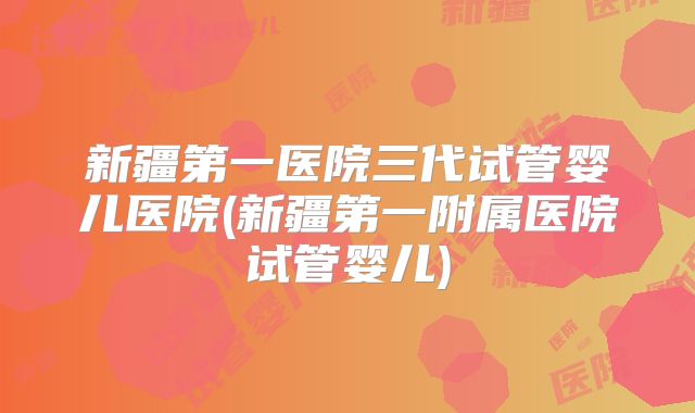 新疆第一医院三代试管婴儿医院(新疆第一附属医院试管婴儿)