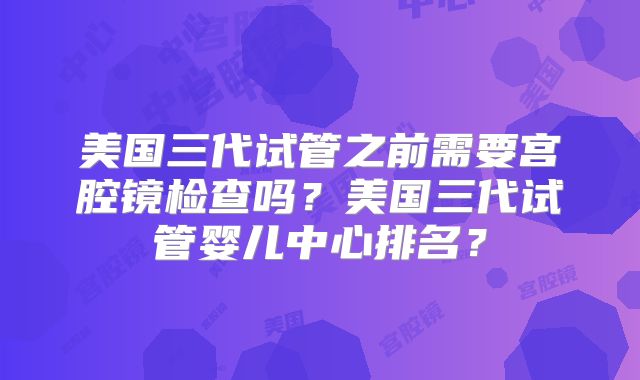 美国三代试管之前需要宫腔镜检查吗?美国三代试管婴儿中心排名?