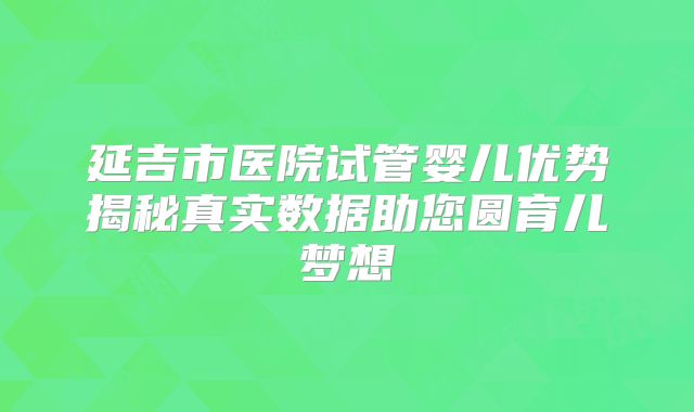 延吉市医院试管婴儿优势揭秘真实数据助您圆育儿梦想