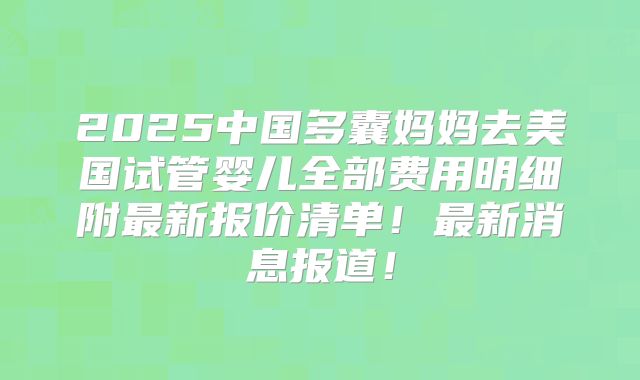 2025中国多囊妈妈去美国试管婴儿全部费用明细附最新报价清单!最新消息报道!