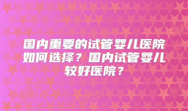 国内重要的试管婴儿医院如何选择？国内试管婴儿较好医院？