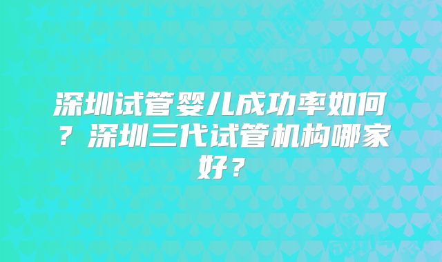 深圳试管婴儿成功率如何？深圳三代试管机构哪家好？