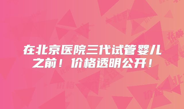 在北京医院三代试管婴儿之前！价格透明公开！