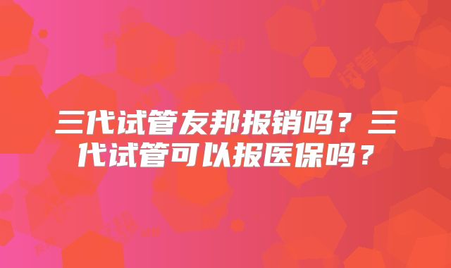 三代试管友邦报销吗？三代试管可以报医保吗？