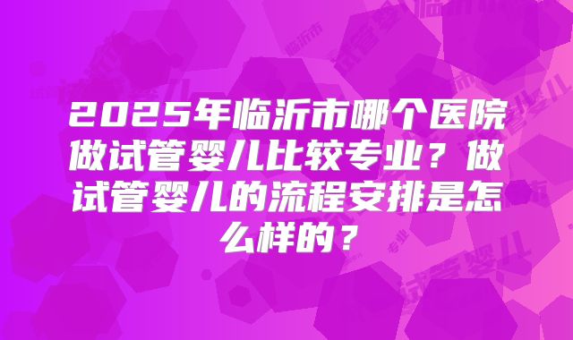 2025年临沂市哪个医院做试管婴儿比较专业？做试管婴儿的流程安排是怎么样的？