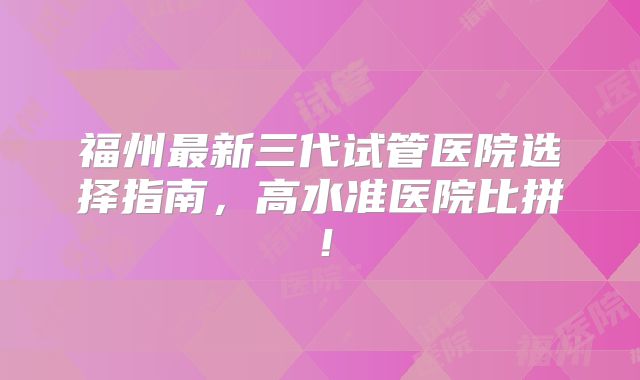 福州最新三代试管医院选择指南，高水准医院比拼！