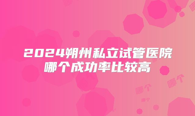 2024朔州私立试管医院哪个成功率比较高