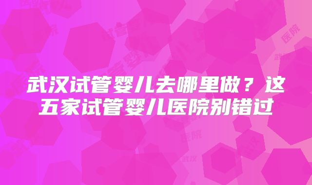 武汉试管婴儿去哪里做？这五家试管婴儿医院别错过