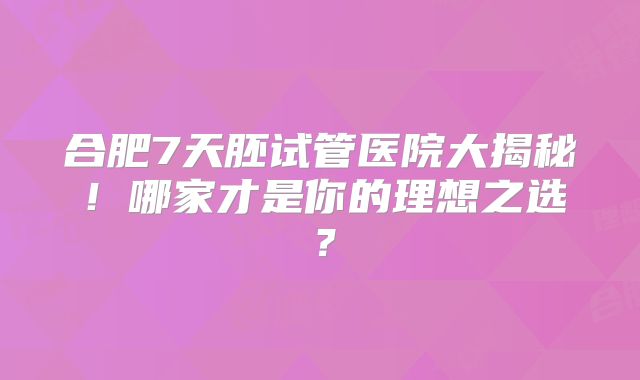 合肥7天胚试管医院大揭秘！哪家才是你的理想之选？