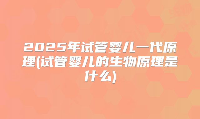 2025年试管婴儿一代原理(试管婴儿的生物原理是什么)