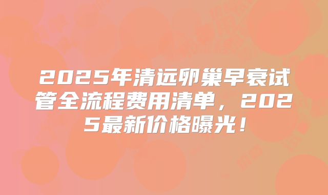 2025年清远卵巢早衰试管全流程费用清单，2025最新价格曝光！