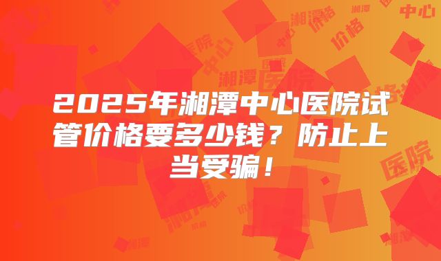 2025年湘潭中心医院试管价格要多少钱？防止上当受骗！
