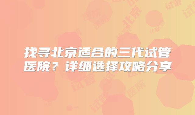 找寻北京适合的三代试管医院？详细选择攻略分享