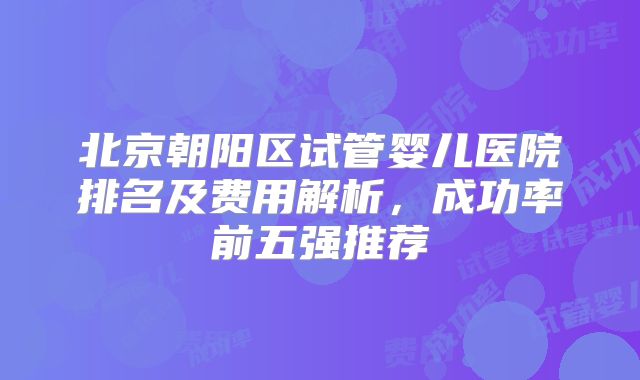 北京朝阳区试管婴儿医院排名及费用解析，成功率前五强推荐