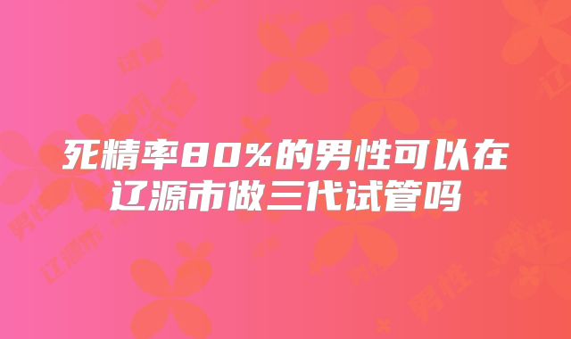 死精率80%的男性可以在辽源市做三代试管吗
