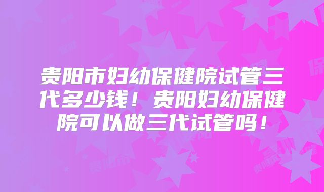 贵阳市妇幼保健院试管三代多少钱!贵阳妇幼保健院可以做三代试管吗!