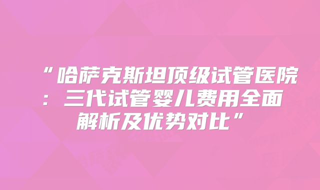 “哈萨克斯坦顶级试管医院:三代试管婴儿费用全面解析及优势对比”