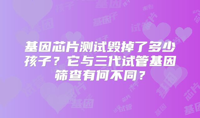 基因芯片测试毁掉了多少孩子？它与三代试管基因筛查有何不同？