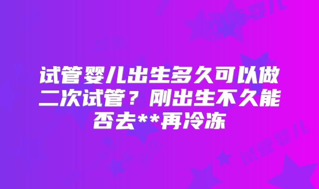 试管婴儿出生多久可以做二次试管?刚出生不久能否去**再冷冻