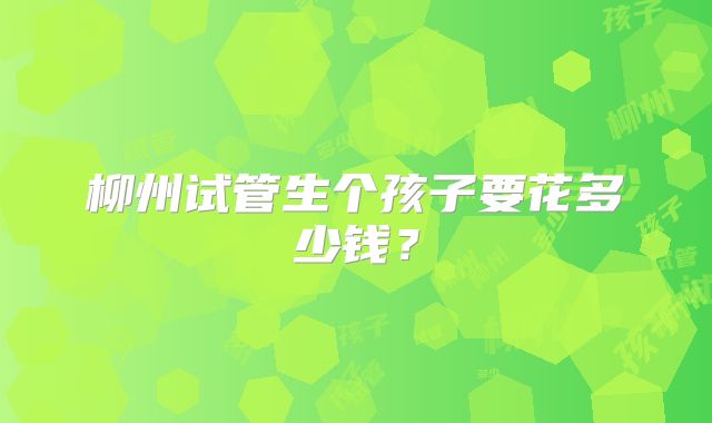 柳州试管生个孩子要花多少钱？