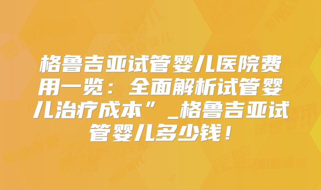 格鲁吉亚试管婴儿医院费用一览：全面解析试管婴儿治疗成本”_格鲁吉亚试管婴儿多少钱！
