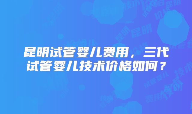 昆明试管婴儿费用,三代试管婴儿技术价格如何?