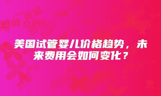 美国试管婴儿价格趋势，未来费用会如何变化？