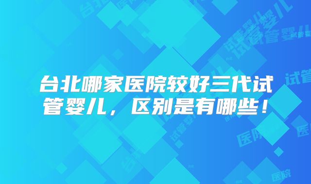 台北哪家医院较好三代试管婴儿，区别是有哪些！