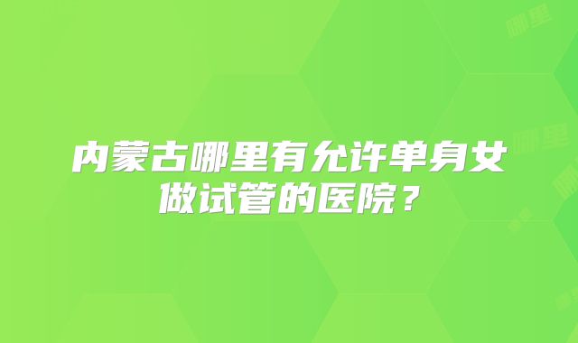 内蒙古哪里有允许单身女做试管的医院?