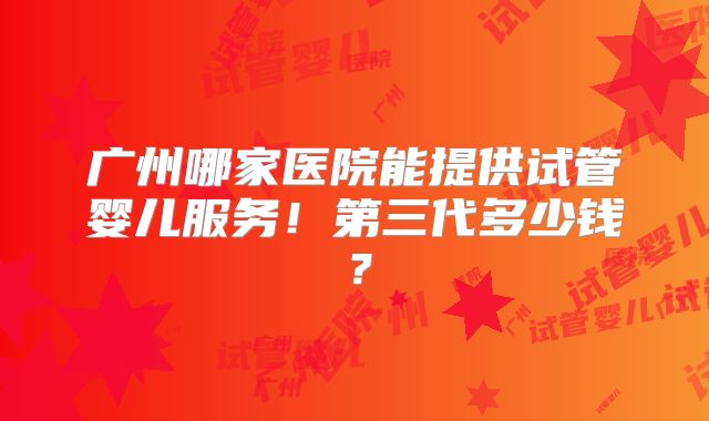 广州哪家医院能提供试管婴儿服务！第三代多少钱？