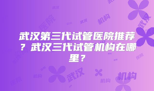 武汉第三代试管医院推荐？武汉三代试管机构在哪里？