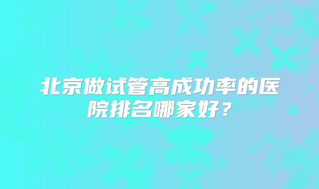 北京做试管高成功率的医院排名哪家好？
