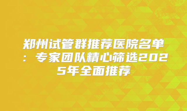 郑州试管群推荐医院名单：专家团队精心筛选2025年全面推荐