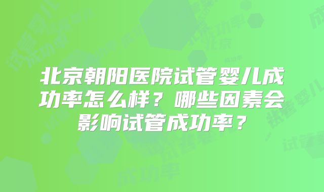 北京朝阳医院试管婴儿成功率怎么样?哪些因素会影响试管成功率?