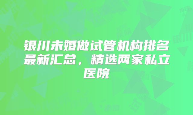 银川未婚做试管机构排名最新汇总，精选两家私立医院
