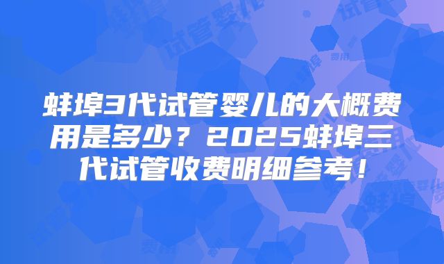 蚌埠3代试管婴儿的大概费用是多少？2025蚌埠三代试管收费明细参考！
