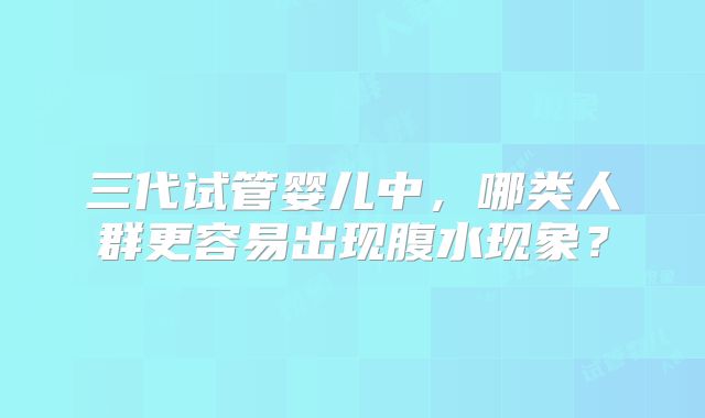 三代试管婴儿中，哪类人群更容易出现腹水现象？