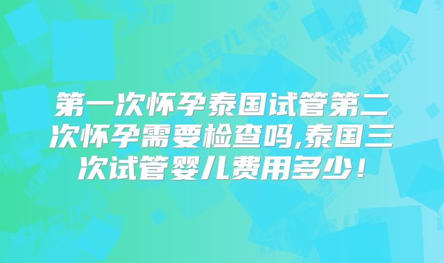 第一次怀孕泰国试管第二次怀孕需要检查吗,泰国三次试管婴儿费用多少！