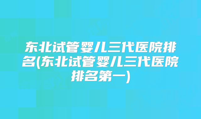 东北试管婴儿三代医院排名(东北试管婴儿三代医院排名第一)