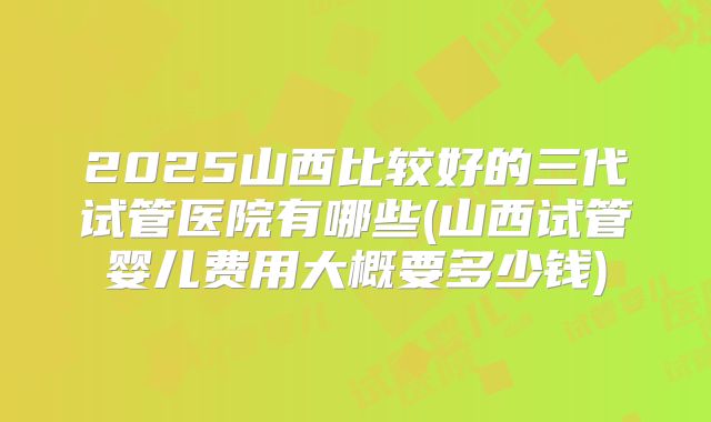 2025山西比较好的三代试管医院有哪些(山西试管婴儿费用大概要多少钱)