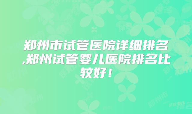 郑州市试管医院详细排名,郑州试管婴儿医院排名比较好！