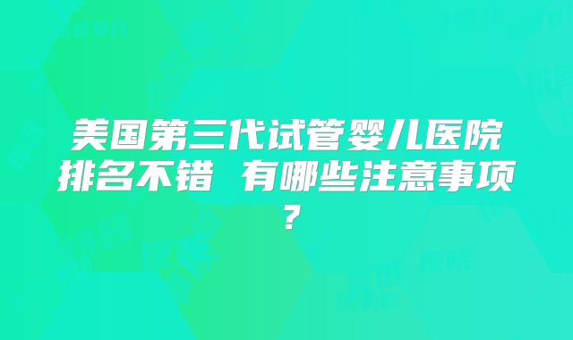美国第三代试管婴儿医院排名不错 有哪些注意事项?