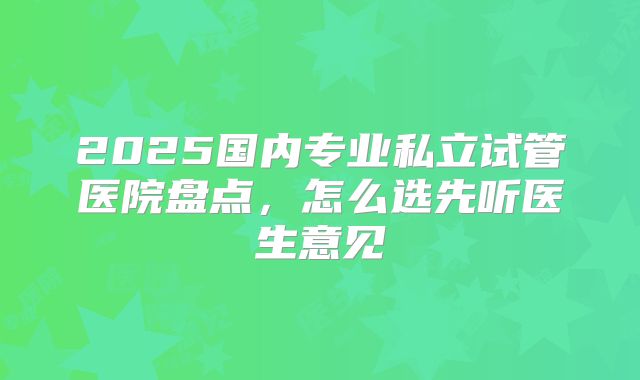 2025国内专业私立试管医院盘点，怎么选先听医生意见