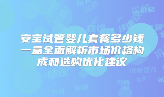 安宝试管婴儿套餐多少钱一盒全面解析市场价格构成和选购优化建议