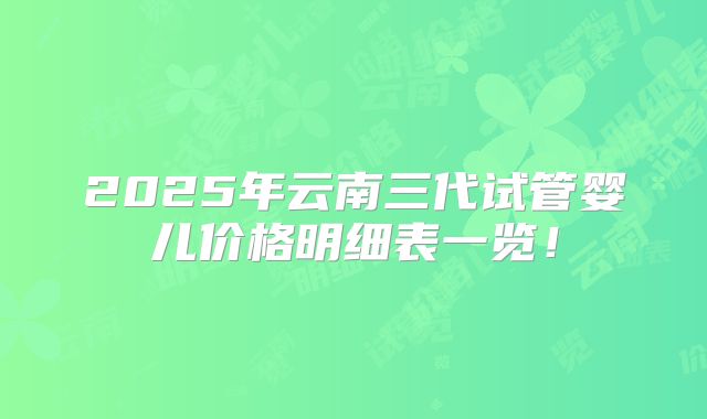 2025年云南三代试管婴儿价格明细表一览！