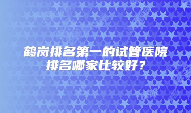 鹤岗排名第一的试管医院排名哪家比较好？