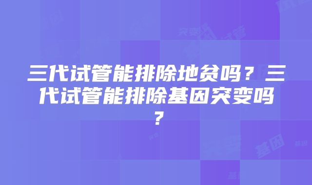 三代试管能排除地贫吗？三代试管能排除基因突变吗？