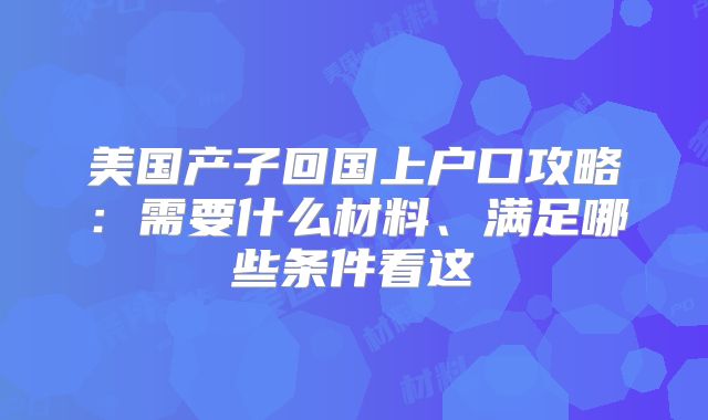 美国产子回国上户口攻略：需要什么材料、满足哪些条件看这