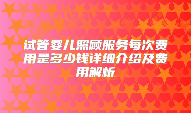 试管婴儿照顾服务每次费用是多少钱详细介绍及费用解析
