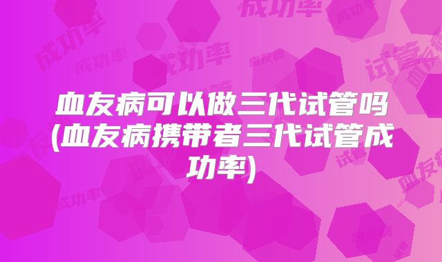 血友病可以做三代试管吗(血友病携带者三代试管成功率)